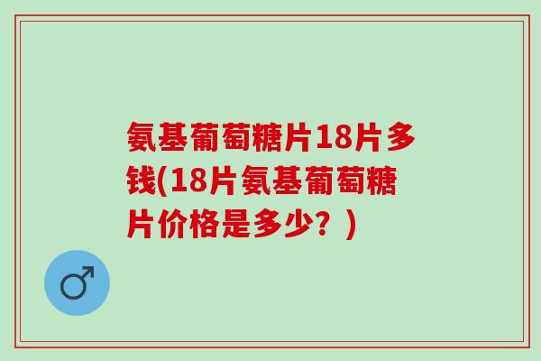 氨基葡萄糖片18片多钱(18片氨基葡萄糖片价格是多少？)
