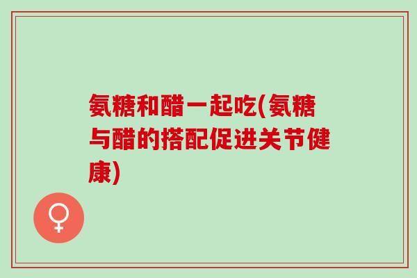 氨糖和醋一起吃(氨糖与醋的搭配促进关节健康)