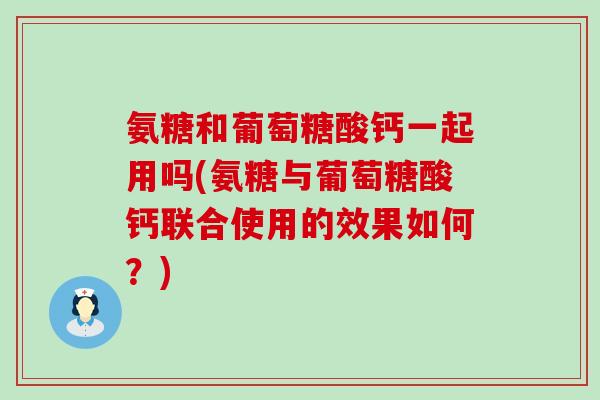 氨糖和葡萄糖酸钙一起用吗(氨糖与葡萄糖酸钙联合使用的效果如何？)
