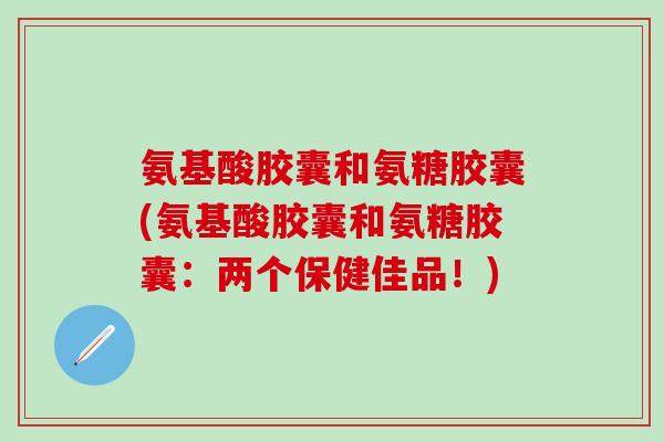氨基酸胶囊和氨糖胶囊(氨基酸胶囊和氨糖胶囊：两个保健佳品！)
