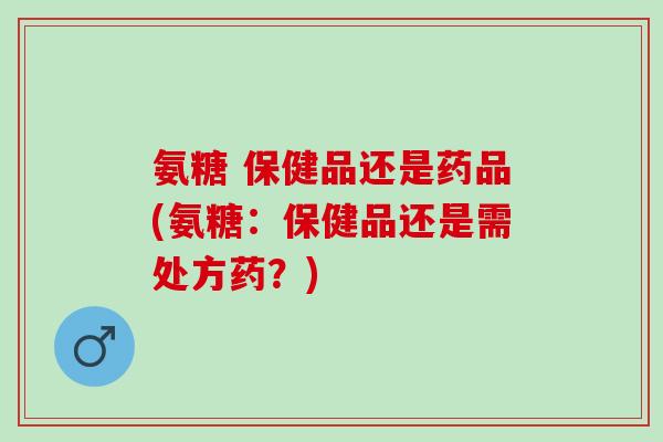 氨糖 保健品还是药品(氨糖：保健品还是需处方药？)