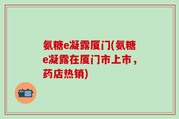 氨糖e凝露厦门(氨糖e凝露在厦门市上市，药店热销)