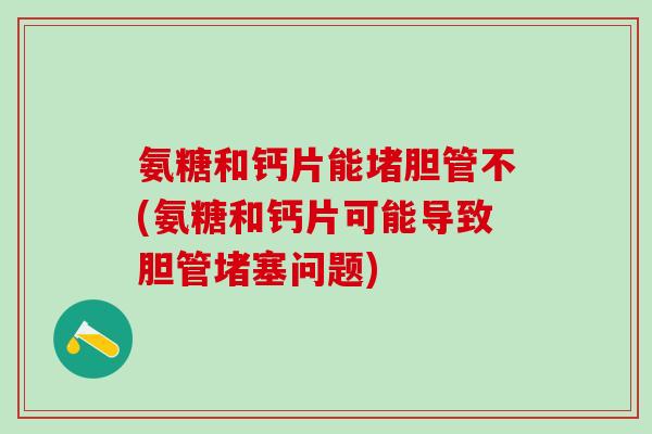 氨糖和钙片能堵胆管不(氨糖和钙片可能导致胆管堵塞问题)
