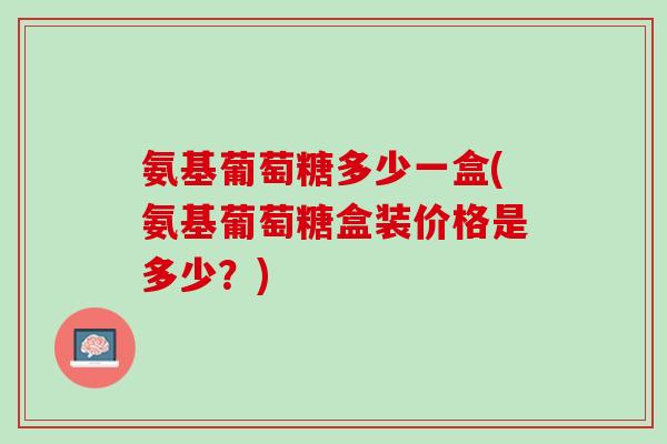 氨基葡萄糖多少一盒(氨基葡萄糖盒装价格是多少？)