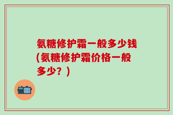 氨糖修护霜一般多少钱(氨糖修护霜价格一般多少？)