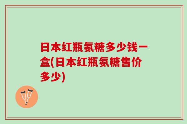 日本红瓶氨糖多少钱一盒(日本红瓶氨糖售价多少)