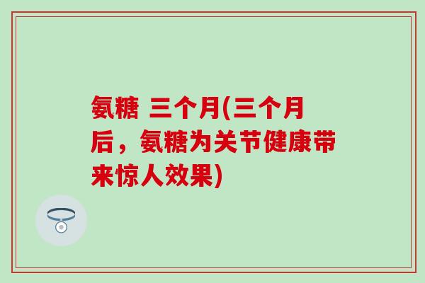 氨糖 三个月(三个月后，氨糖为关节健康带来惊人效果)