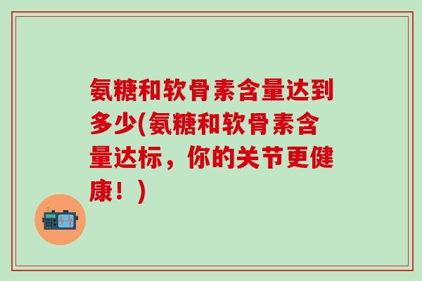 氨糖和软骨素含量达到多少(氨糖和软骨素含量达标，你的关节更健康！)