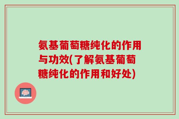 氨基葡萄糖纯化的作用与功效(了解氨基葡萄糖纯化的作用和好处)