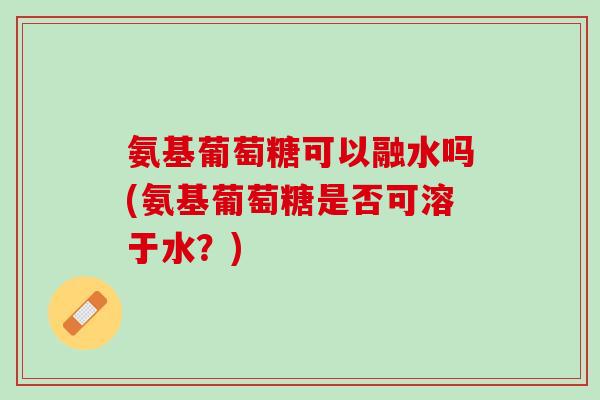 氨基葡萄糖可以融水吗(氨基葡萄糖是否可溶于水？)