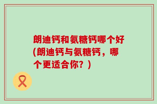朗迪钙和氨糖钙哪个好(朗迪钙与氨糖钙，哪个更适合你？)