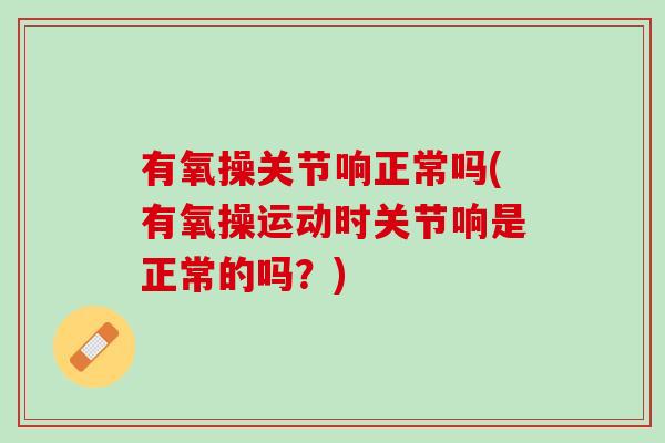 有氧操关节响正常吗(有氧操运动时关节响是正常的吗？)