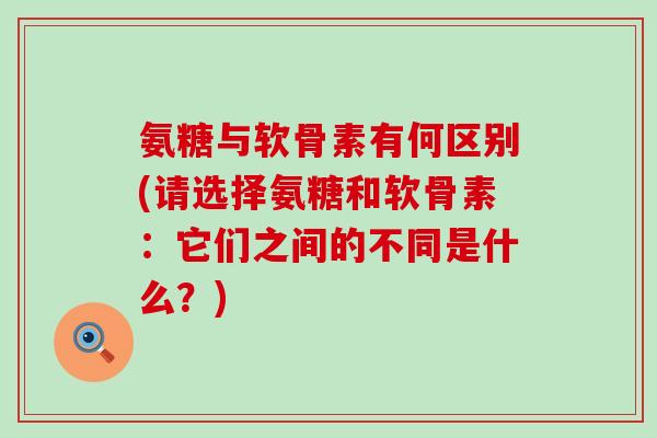 氨糖与软骨素有何区别(请选择氨糖和软骨素：它们之间的不同是什么？)