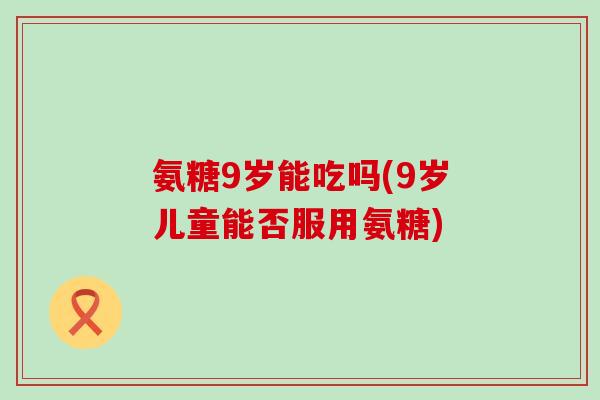 氨糖9岁能吃吗(9岁儿童能否服用氨糖)