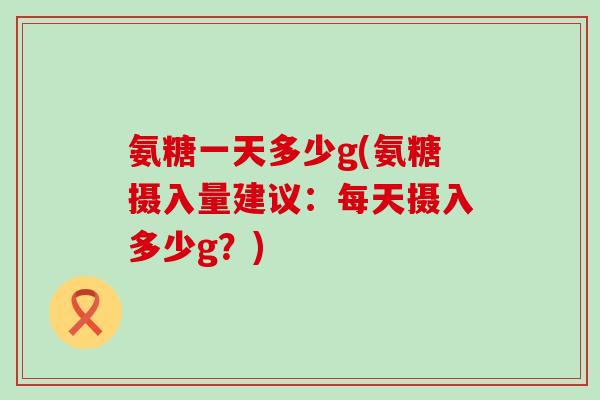 氨糖一天多少g(氨糖摄入量建议：每天摄入多少g？)