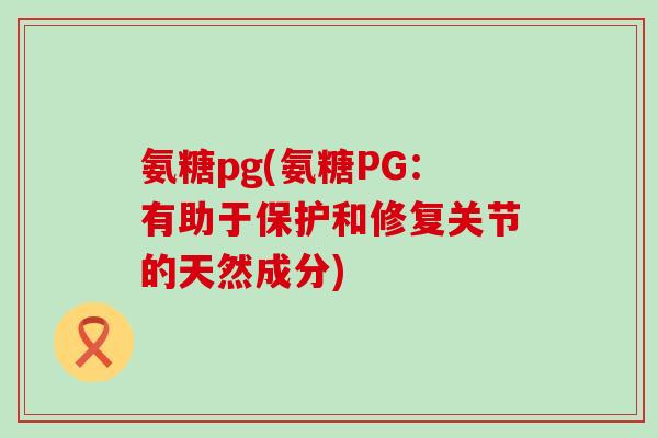 氨糖pg(氨糖PG：有助于保护和修复关节的天然成分)