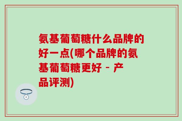 氨基葡萄糖什么品牌的好一点(哪个品牌的氨基葡萄糖更好 - 产品评测)