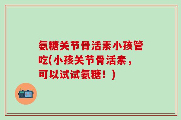 氨糖关节骨活素小孩管吃(小孩关节骨活素，可以试试氨糖！)