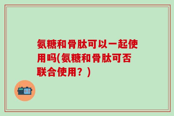 氨糖和骨肽可以一起使用吗(氨糖和骨肽可否联合使用？)