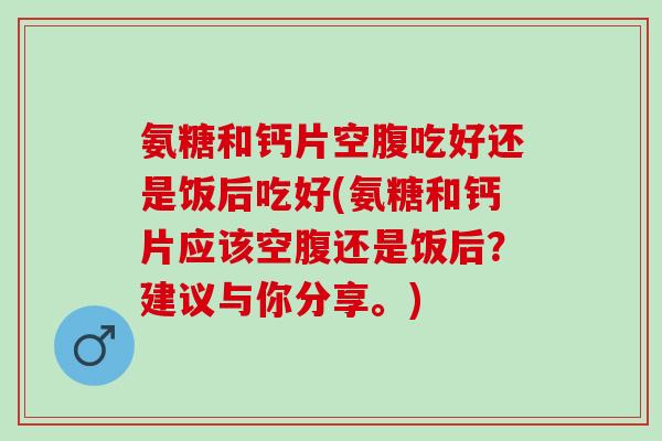 氨糖和钙片空腹吃好还是饭后吃好(氨糖和钙片应该空腹还是饭后？建议与你分享。)