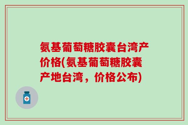 氨基葡萄糖胶囊台湾产价格(氨基葡萄糖胶囊产地台湾，价格公布)