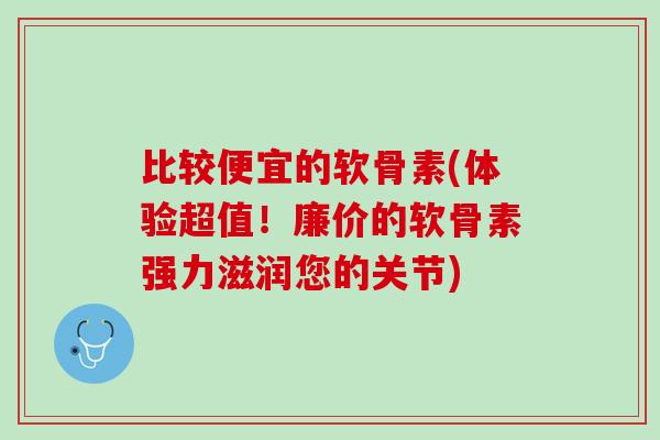 比较便宜的软骨素(体验超值！廉价的软骨素强力滋润您的关节)