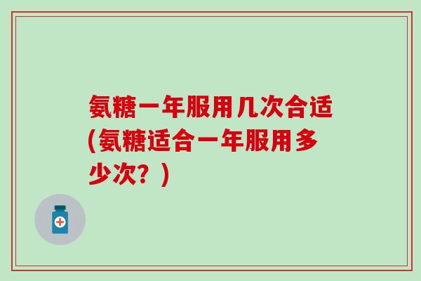 氨糖一年服用几次合适(氨糖适合一年服用多少次？)