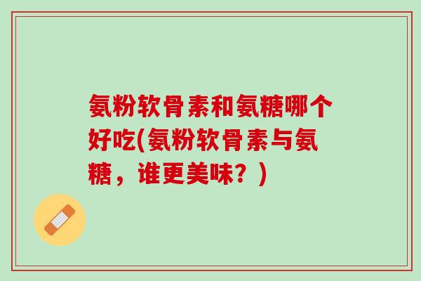 氨粉软骨素和氨糖哪个好吃(氨粉软骨素与氨糖，谁更美味？)