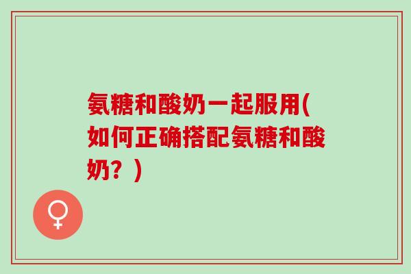 氨糖和酸奶一起服用(如何正确搭配氨糖和酸奶？)