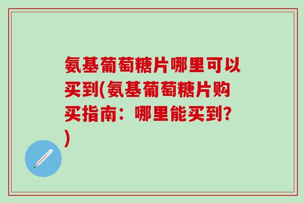 氨基葡萄糖片哪里可以买到(氨基葡萄糖片购买指南：哪里能买到？)