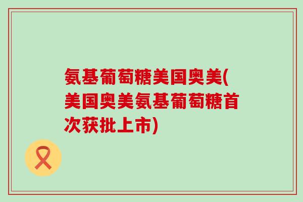 氨基葡萄糖美国奥美(美国奥美氨基葡萄糖首次获批上市)
