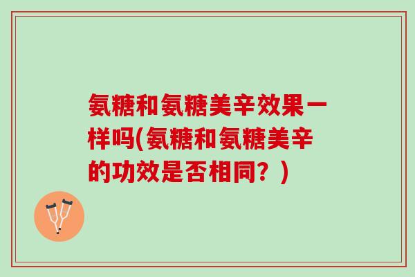 氨糖和氨糖美辛效果一样吗(氨糖和氨糖美辛的功效是否相同？)