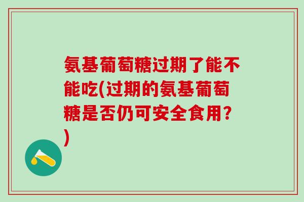氨基葡萄糖过期了能不能吃(过期的氨基葡萄糖是否仍可安全食用？)