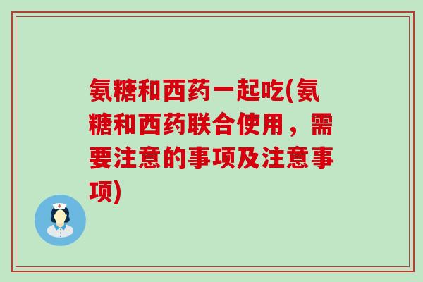 氨糖和西药一起吃(氨糖和西药联合使用，需要注意的事项及注意事项)