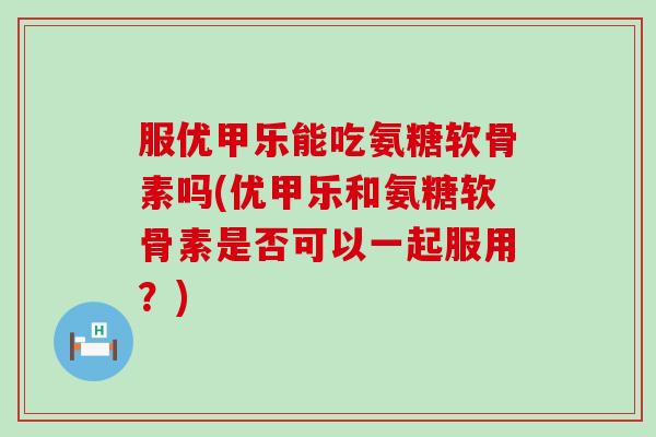 服优甲乐能吃氨糖软骨素吗(优甲乐和氨糖软骨素是否可以一起服用？)
