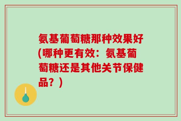 氨基葡萄糖那种效果好(哪种更有效：氨基葡萄糖还是其他关节保健品？)