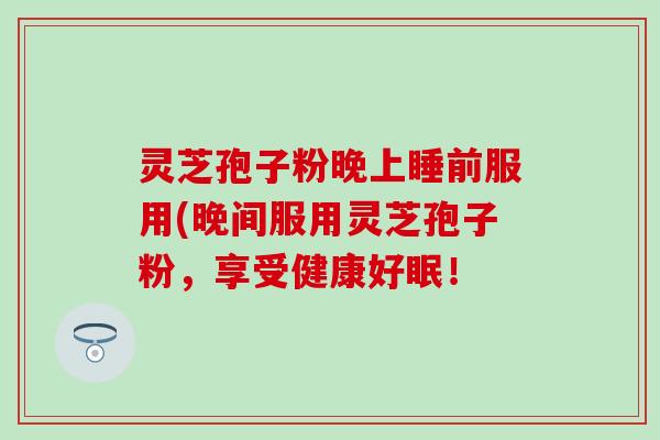 灵芝孢子粉晚上睡前服用(晚间服用灵芝孢子粉，享受健康好眠！