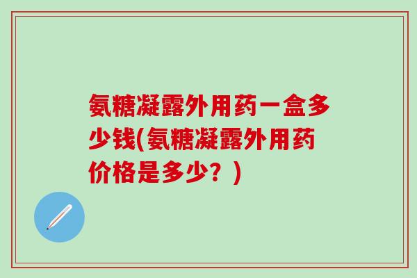 氨糖凝露外用药一盒多少钱(氨糖凝露外用药价格是多少？)