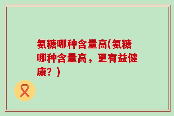 氨糖哪种含量高(氨糖哪种含量高，更有益健康？)