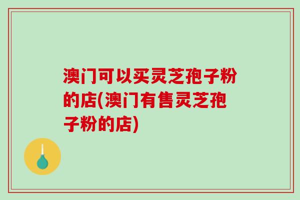 澳门可以买灵芝孢子粉的店(澳门有售灵芝孢子粉的店)