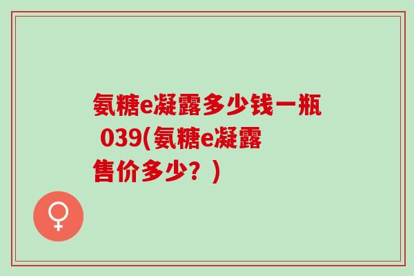 氨糖e凝露多少钱一瓶 039(氨糖e凝露售价多少？)