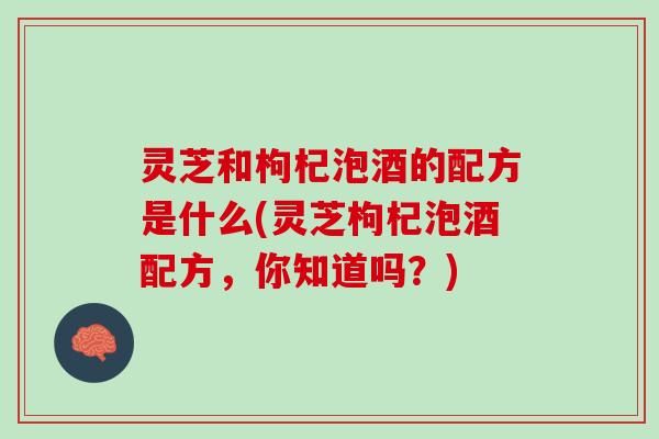 灵芝和枸杞泡酒的配方是什么(灵芝枸杞泡酒配方，你知道吗？)