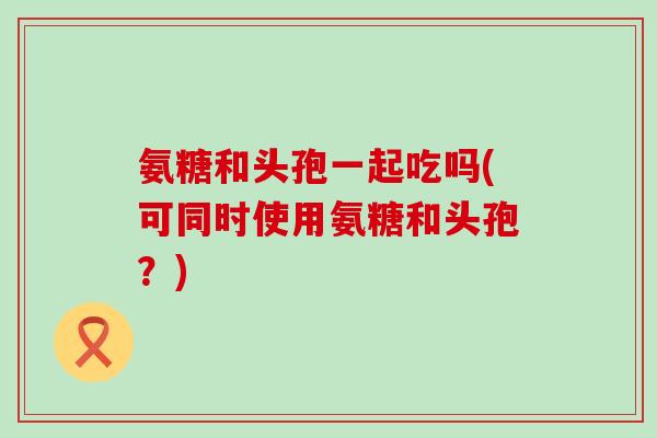 氨糖和头孢一起吃吗(可同时使用氨糖和头孢？)