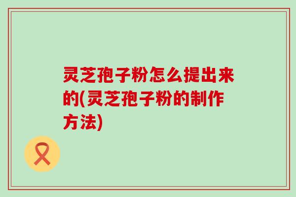 灵芝孢子粉怎么提出来的(灵芝孢子粉的制作方法)