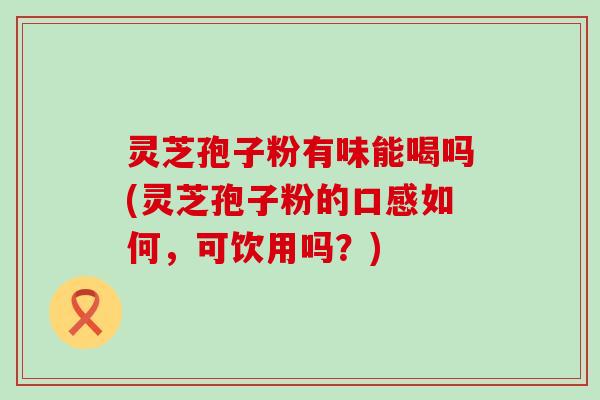 灵芝孢子粉有味能喝吗(灵芝孢子粉的口感如何，可饮用吗？)