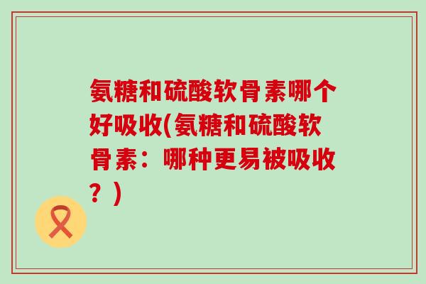 氨糖和硫酸软骨素哪个好吸收(氨糖和硫酸软骨素：哪种更易被吸收？)