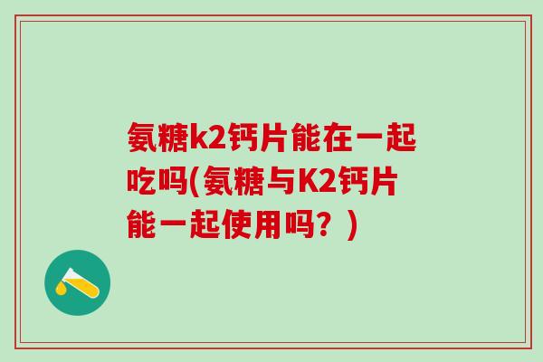 氨糖k2钙片能在一起吃吗(氨糖与K2钙片能一起使用吗？)
