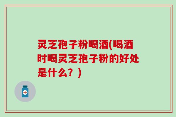 灵芝孢子粉喝酒(喝酒时喝灵芝孢子粉的好处是什么？)