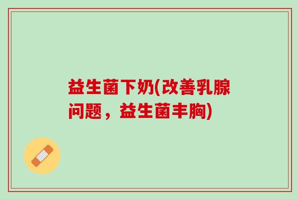 益生菌下奶(改善乳腺问题，益生菌丰胸)