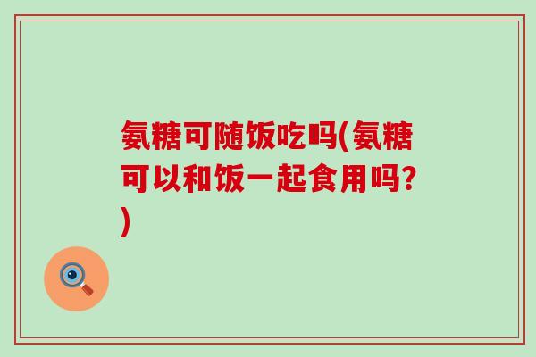 氨糖可随饭吃吗(氨糖可以和饭一起食用吗？)